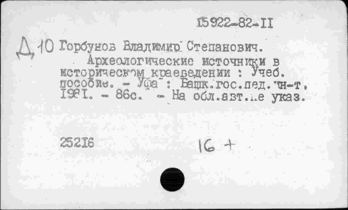 ﻿15922-82-11
Д'fO Горбунов Владимир: Степанович.
Археологические источники в историческом краеведении : Учеб, посооие. - Уфа : Бащк.гос.пед. ’Ш-т, 1981. - 86с. - На обл.авт.і.е указ.
25216
1C +